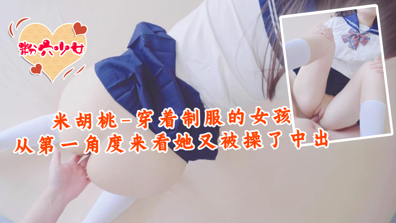 米胡桃-穿着制服的女孩，从第一角度来看，她又被操了中出